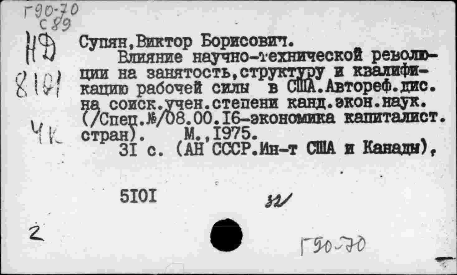 ﻿Супян, Виктор Борисович.
Влияние научно-технической революции на занятость,структуру и квалификацию рабочей силы в США.Автореф.дис. на соиск.учен.степени канд.экон.наук. (/Спеп.^/08.00.16-экономика капиталист, стран). М.,1975.
31 с. (АН СССР.Ин-т США и Канады)г
5101